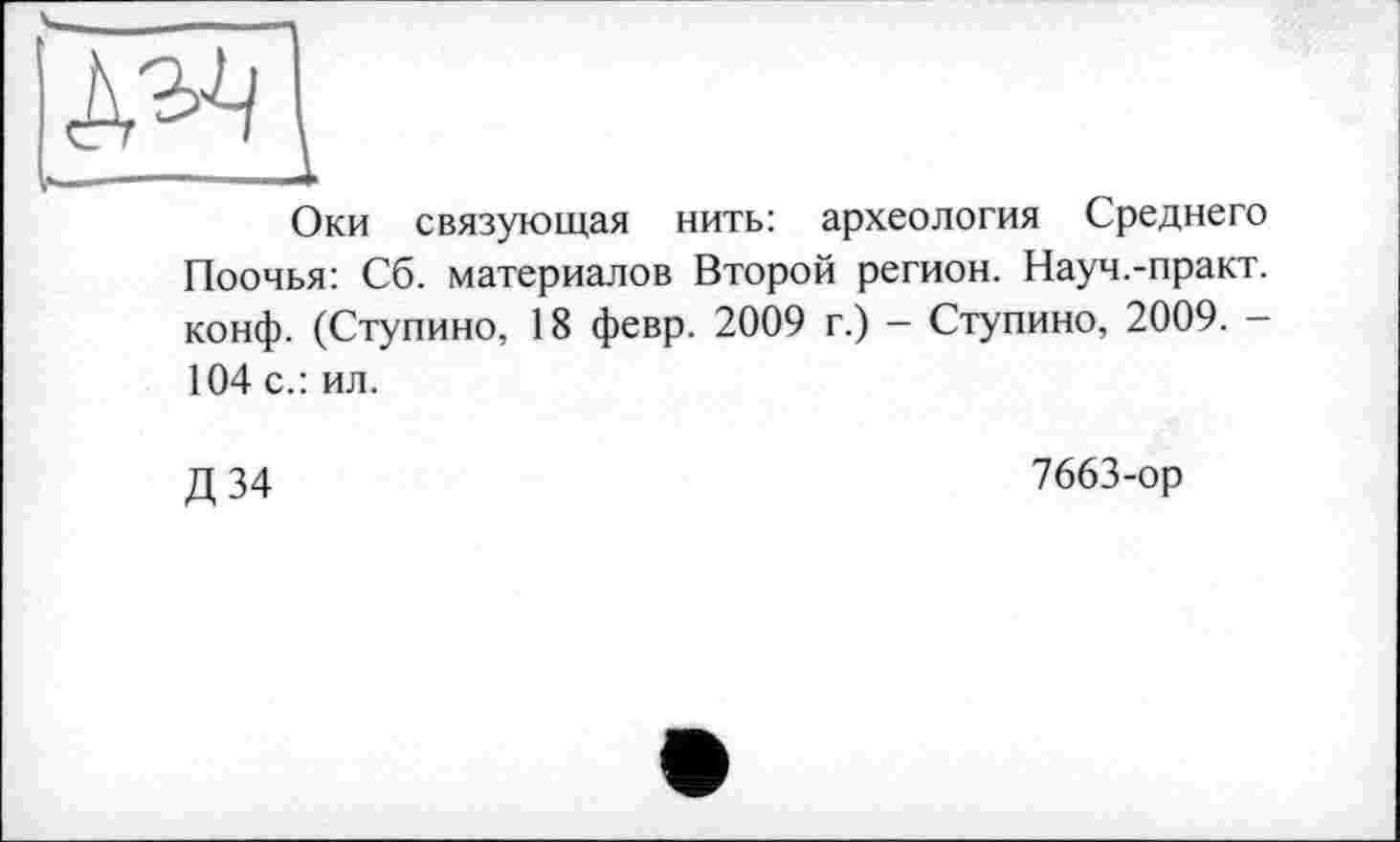 ﻿Оки связующая нить: археология Среднего Поочья: Сб. материалов Второй регион. Науч.-практ. конф. (Ступино, 18 февр. 2009 г.) — Ступино, 2009. -104 с.: ил.
Д34
7663-ор